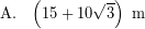 \[ \textrm{A.} \; \; \; \left( 15 + 10 \sqrt{3} \right) \; \textrm{m} \]